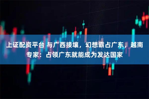 上证配资平台 与广西接壤，幻想霸占广东，越南专家：占领广东就能成为发达国家
