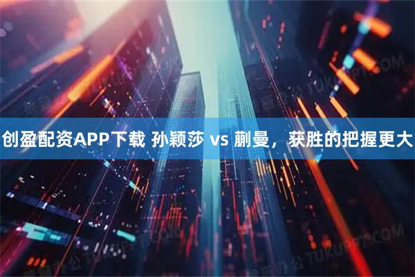 创盈配资APP下载 孙颖莎 vs 蒯曼，获胜的把握更大