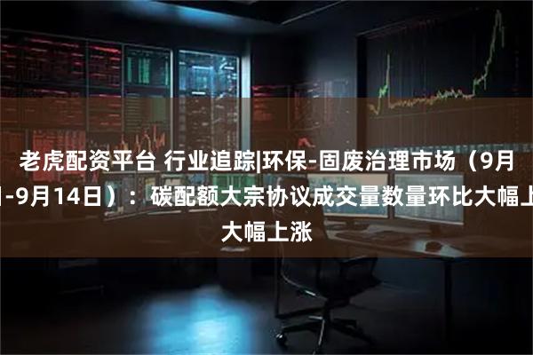 老虎配资平台 行业追踪|环保-固废治理市场（9月8日-9月14日）：碳配额大宗协议成交量数量环比大幅上涨