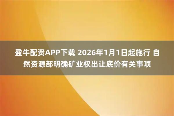 盈牛配资APP下载 2026年1月1日起施行 自然资源部明确矿业权出让底价有关事项