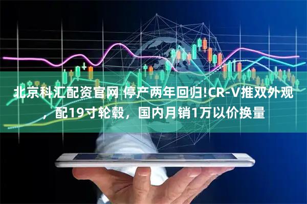 北京科汇配资官网 停产两年回归!CR-V推双外观，配19寸轮毂，国内月销1万以价换量