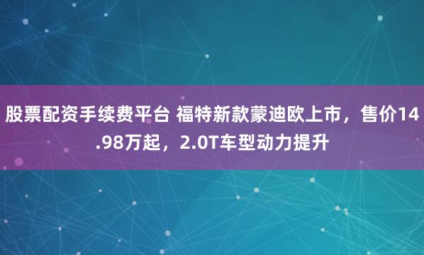 股票配资手续费平台 福特新款蒙迪欧上市，售价14.98万起，2.0T车型动力提升