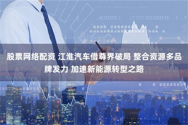 股票网络配资 江淮汽车借尊界破局 整合资源多品牌发力 加速新能源转型之路
