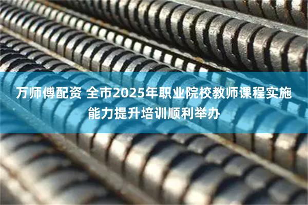 万师傅配资 全市2025年职业院校教师课程实施能力提升培训顺利举办