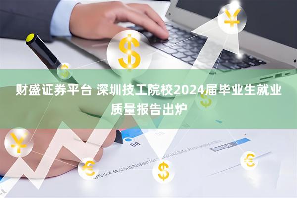财盛证券平台 深圳技工院校2024届毕业生就业质量报告出炉