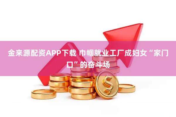 金来源配资APP下载 巾帼就业工厂成妇女“家门口”的奋斗场