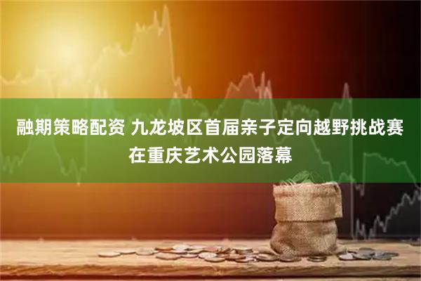 融期策略配资 九龙坡区首届亲子定向越野挑战赛在重庆艺术公园落幕