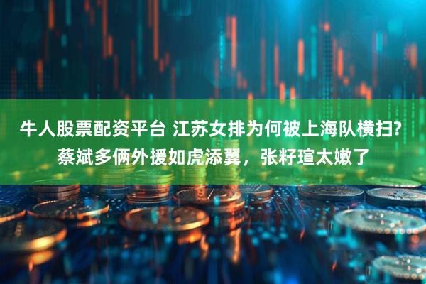 牛人股票配资平台 江苏女排为何被上海队横扫? 蔡斌多俩外援如虎添翼，张籽瑄太嫩了