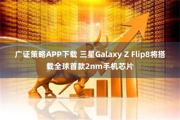 广证策略APP下载 三星Galaxy Z Flip8将搭载全球首款2nm手机芯片