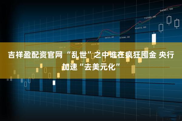 吉祥盈配资官网 “乱世”之中谁在疯狂囤金 央行加速“去美元化”