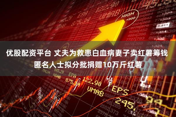 优股配资平台 丈夫为救患白血病妻子卖红薯筹钱 匿名人士拟分批捐赠10万斤红薯