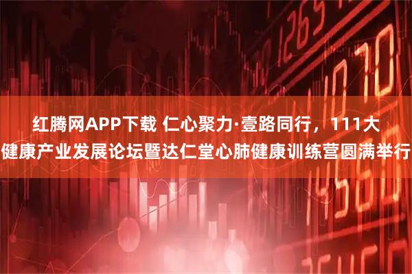 红腾网APP下载 仁心聚力·壹路同行，111大健康产业发展论坛暨达仁堂心肺健康训练营圆满举行