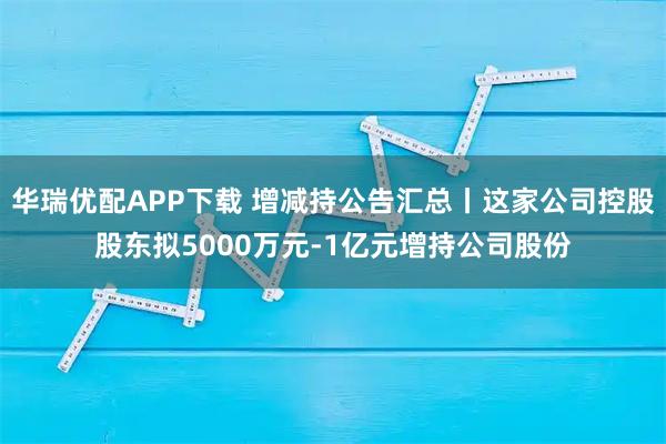 华瑞优配APP下载 增减持公告汇总丨这家公司控股股东拟5000万元-1亿元增持公司股份
