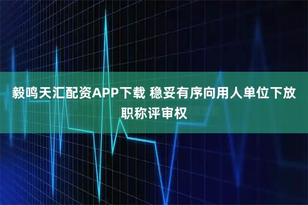 毅鸣天汇配资APP下载 稳妥有序向用人单位下放职称评审权
