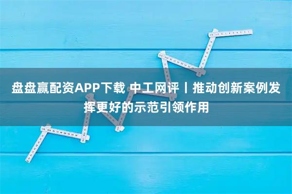 盘盘赢配资APP下载 中工网评丨推动创新案例发挥更好的示范引领作用