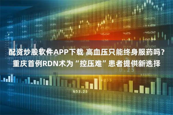 配资炒股软件APP下载 高血压只能终身服药吗？重庆首例RDN术为“控压难”患者提供新选择