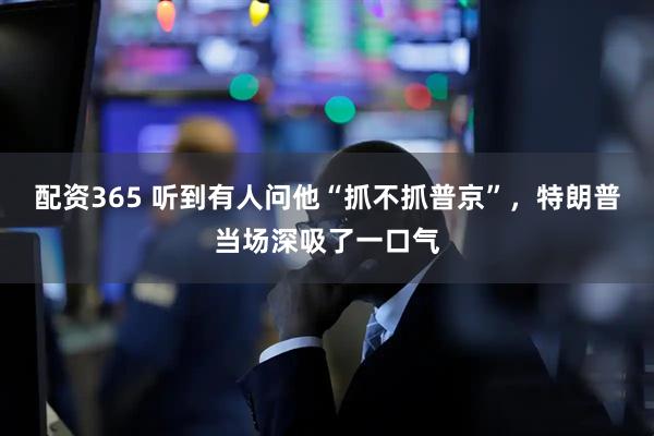 配资365 听到有人问他“抓不抓普京”，特朗普当场深吸了一口气