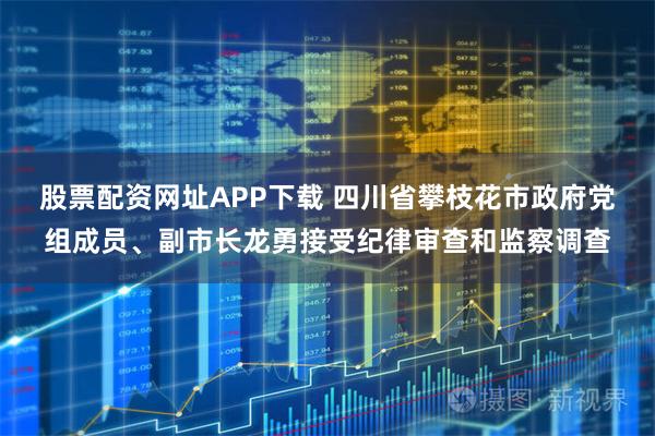 股票配资网址APP下载 四川省攀枝花市政府党组成员、副市长龙勇接受纪律审查和监察调查
