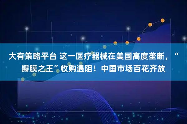 大有策略平台 这一医疗器械在美国高度垄断，“瓣膜之王”收购遇阻！中国市场百花齐放