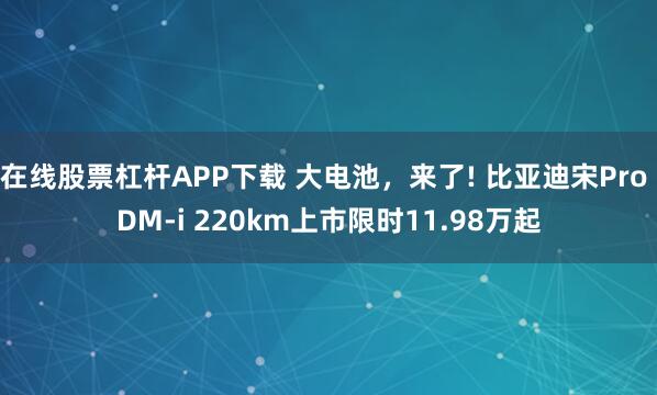 在线股票杠杆APP下载 大电池，来了! 比亚迪宋Pro DM-i 220km上市限时11.98万起