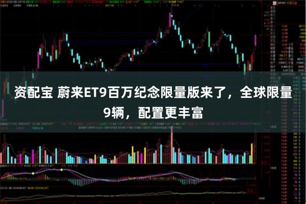 资配宝 蔚来ET9百万纪念限量版来了，全球限量9辆，配置更丰富