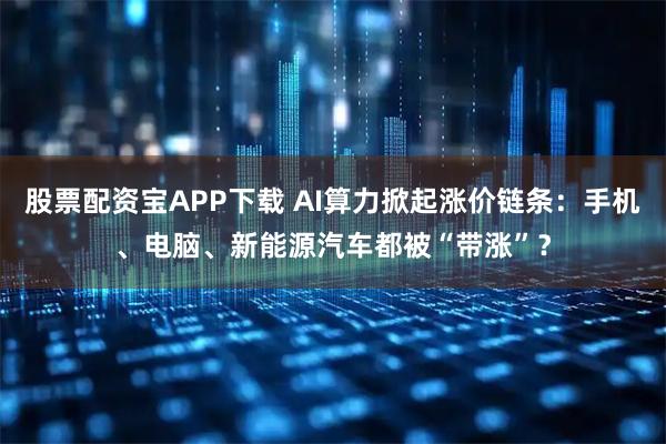 股票配资宝APP下载 AI算力掀起涨价链条：手机、电脑、新能源汽车都被“带涨”？