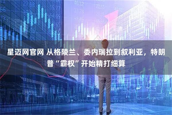 星迈网官网 从格陵兰、委内瑞拉到叙利亚，特朗普“霸权”开始精打细算