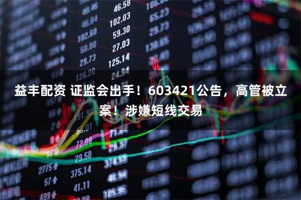 益丰配资 证监会出手！603421公告，高管被立案！涉嫌短线交易