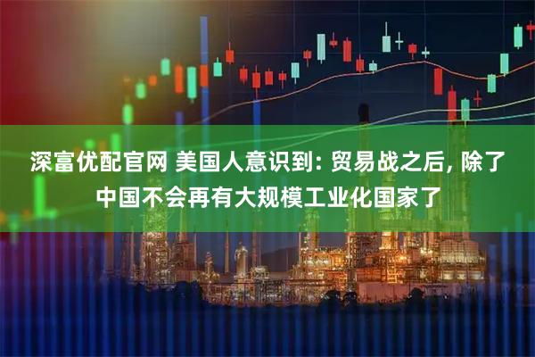 深富优配官网 美国人意识到: 贸易战之后, 除了中国不会再有大规模工业化国家了