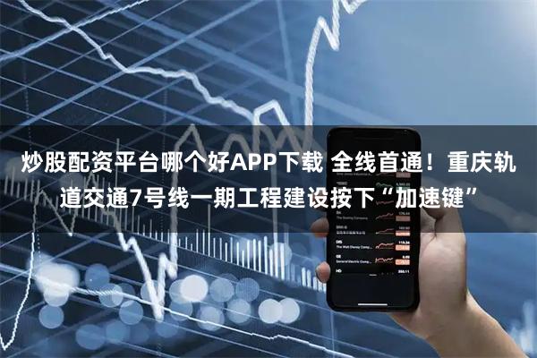 炒股配资平台哪个好APP下载 全线首通！重庆轨道交通7号线一期工程建设按下“加速键”