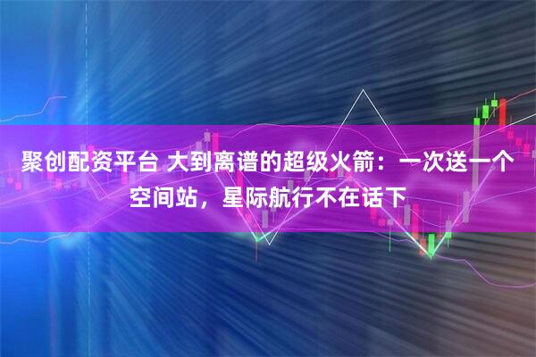 聚创配资平台 大到离谱的超级火箭：一次送一个空间站，星际航行不在话下
