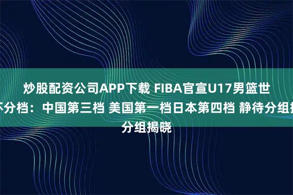 炒股配资公司APP下载 FIBA官宣U17男篮世界杯分档：中国第三档 美国第一档日本第四档 静待分组揭晓