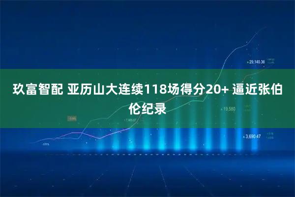 玖富智配 亚历山大连续118场得分20+ 逼近张伯伦纪录