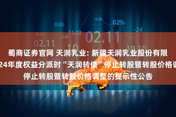 蜀商证券官网 天润乳业: 新疆天润乳业股份有限公司关于实施2024年度权益分派时“天润转债”停止转股暨转股价格调整的提示性公告