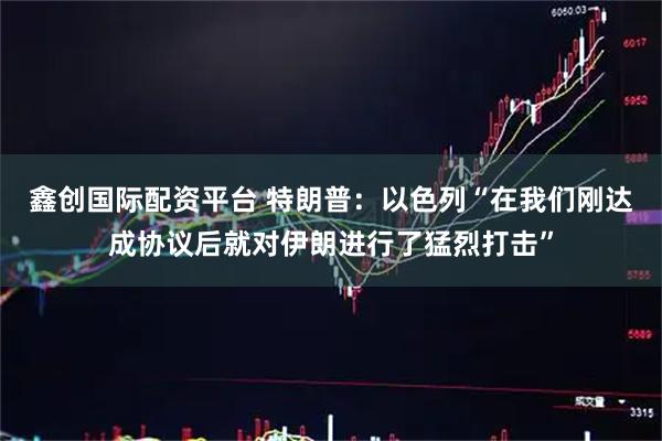 鑫创国际配资平台 特朗普：以色列“在我们刚达成协议后就对伊朗进行了猛烈打击”