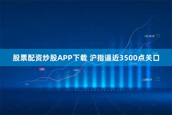股票配资炒股APP下载 沪指逼近3500点关口