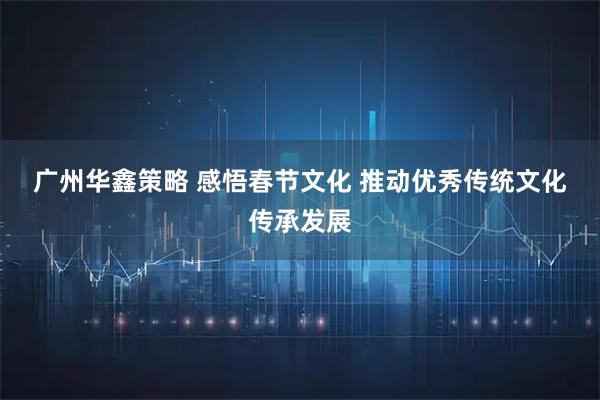 广州华鑫策略 感悟春节文化 推动优秀传统文化传承发展