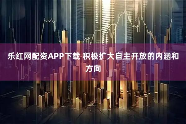 乐红网配资APP下载 积极扩大自主开放的内涵和方向