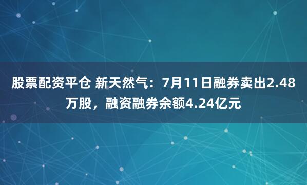 股票配资平仓 新天然气：7月11日融券卖出2.48万股，融资融券余额4.24亿元
