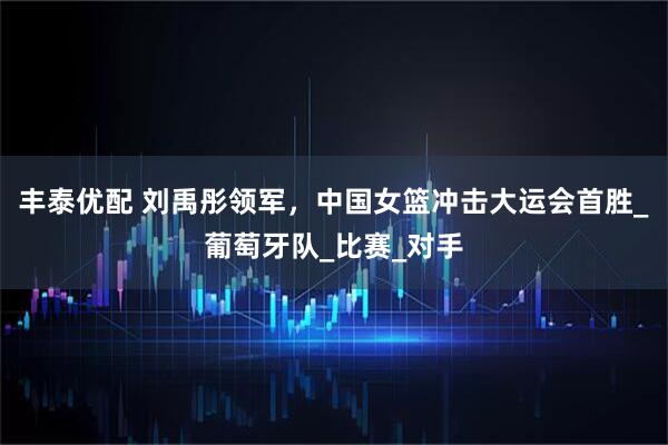 丰泰优配 刘禹彤领军，中国女篮冲击大运会首胜_葡萄牙队_比赛_对手