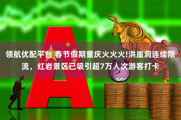领航优配平台 春节假期重庆火火火!洪崖洞连续限流，红岩景区已吸引超7万人次游客打卡