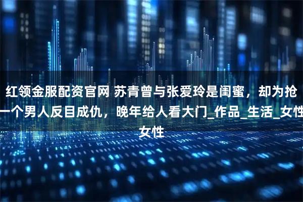 红领金服配资官网 苏青曾与张爱玲是闺蜜，却为抢一个男人反目成仇，晚年给人看大门_作品_生活_女性