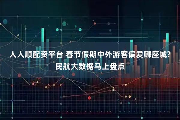 人人顺配资平台 春节假期中外游客偏爱哪座城?民航大数据马上盘点