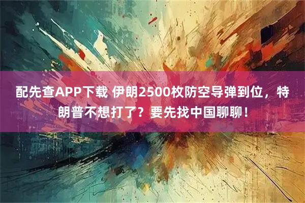 配先查APP下载 伊朗2500枚防空导弹到位，特朗普不想打了？要先找中国聊聊！