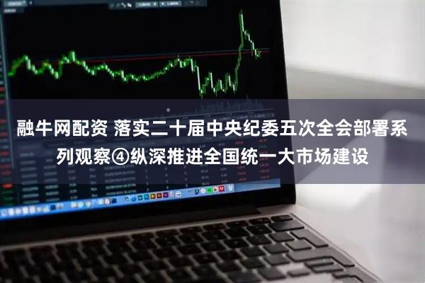 融牛网配资 落实二十届中央纪委五次全会部署系列观察④纵深推进全国统一大市场建设