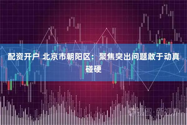 配资开户 北京市朝阳区：聚焦突出问题敢于动真碰硬