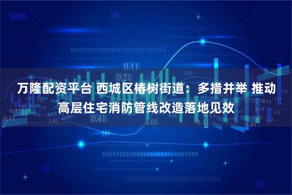 万隆配资平台 西城区椿树街道：多措并举 推动高层住宅消防管线改造落地见效