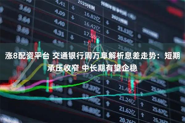 涨8配资平台 交通银行周万阜解析息差走势：短期承压收窄 中长期有望企稳