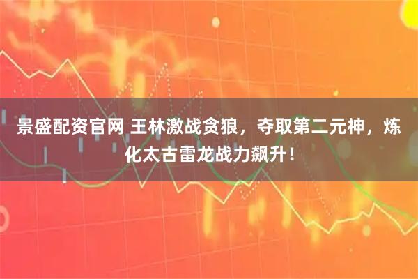 景盛配资官网 王林激战贪狼，夺取第二元神，炼化太古雷龙战力飙升！
