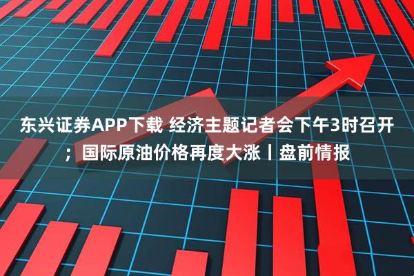 东兴证券APP下载 经济主题记者会下午3时召开；国际原油价格再度大涨丨盘前情报